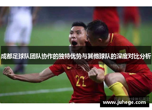 成都足球队团队协作的独特优势与其他球队的深度对比分析