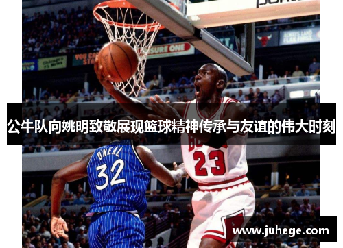 公牛队向姚明致敬展现篮球精神传承与友谊的伟大时刻