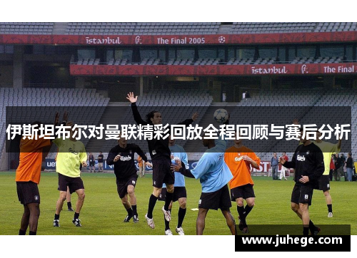 伊斯坦布尔对曼联精彩回放全程回顾与赛后分析